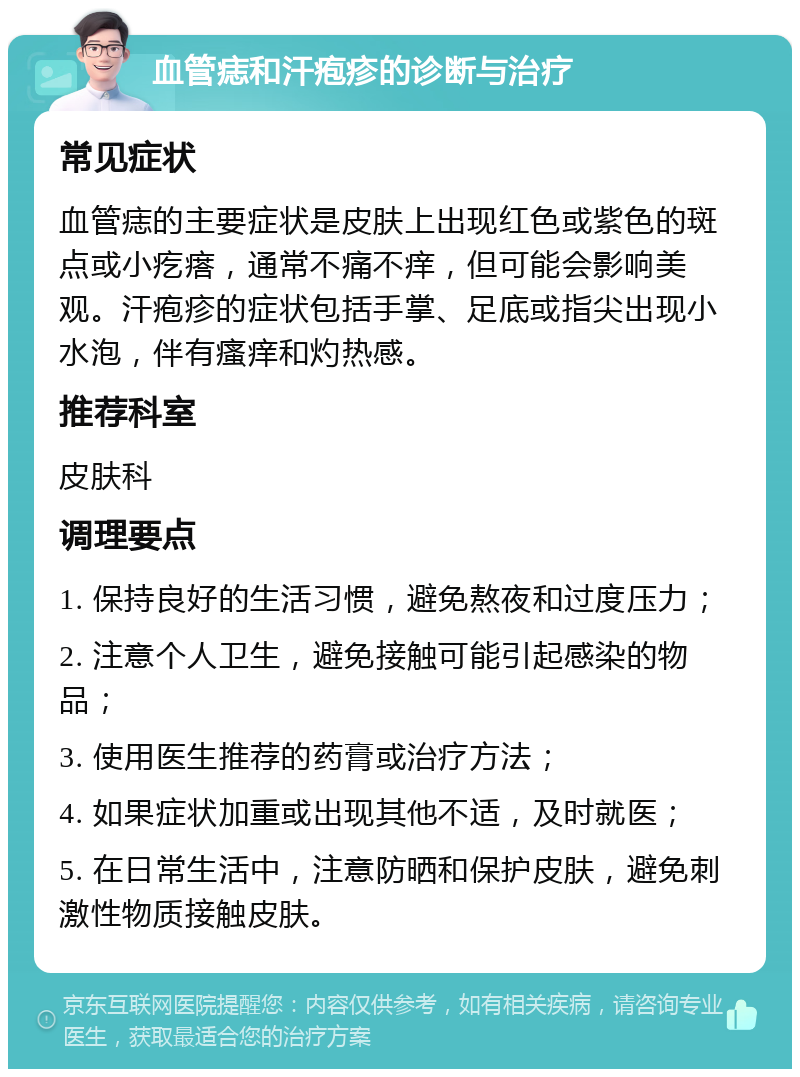 血管痣和汗疱疹的诊断与治疗 常见症状 血管痣的主要症状是皮肤上出现红色或紫色的斑点或小疙瘩，通常不痛不痒，但可能会影响美观。汗疱疹的症状包括手掌、足底或指尖出现小水泡，伴有瘙痒和灼热感。 推荐科室 皮肤科 调理要点 1. 保持良好的生活习惯，避免熬夜和过度压力； 2. 注意个人卫生，避免接触可能引起感染的物品； 3. 使用医生推荐的药膏或治疗方法； 4. 如果症状加重或出现其他不适，及时就医； 5. 在日常生活中，注意防晒和保护皮肤，避免刺激性物质接触皮肤。