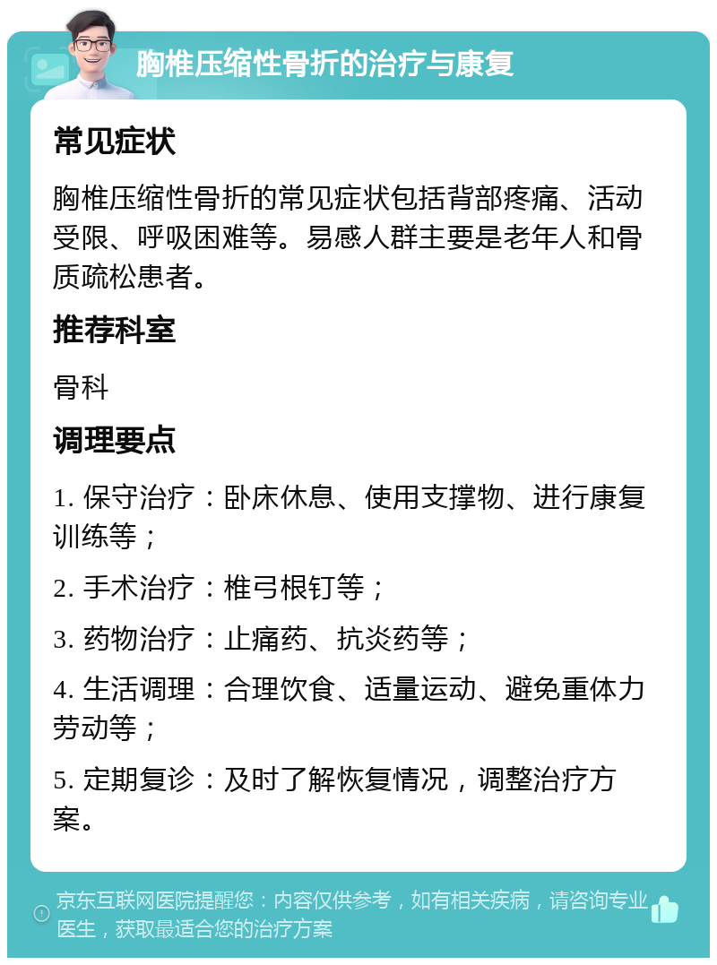 胸椎压缩性骨折的治疗与康复 常见症状 胸椎压缩性骨折的常见症状包括背部疼痛、活动受限、呼吸困难等。易感人群主要是老年人和骨质疏松患者。 推荐科室 骨科 调理要点 1. 保守治疗：卧床休息、使用支撑物、进行康复训练等； 2. 手术治疗：椎弓根钉等； 3. 药物治疗：止痛药、抗炎药等； 4. 生活调理：合理饮食、适量运动、避免重体力劳动等； 5. 定期复诊：及时了解恢复情况，调整治疗方案。