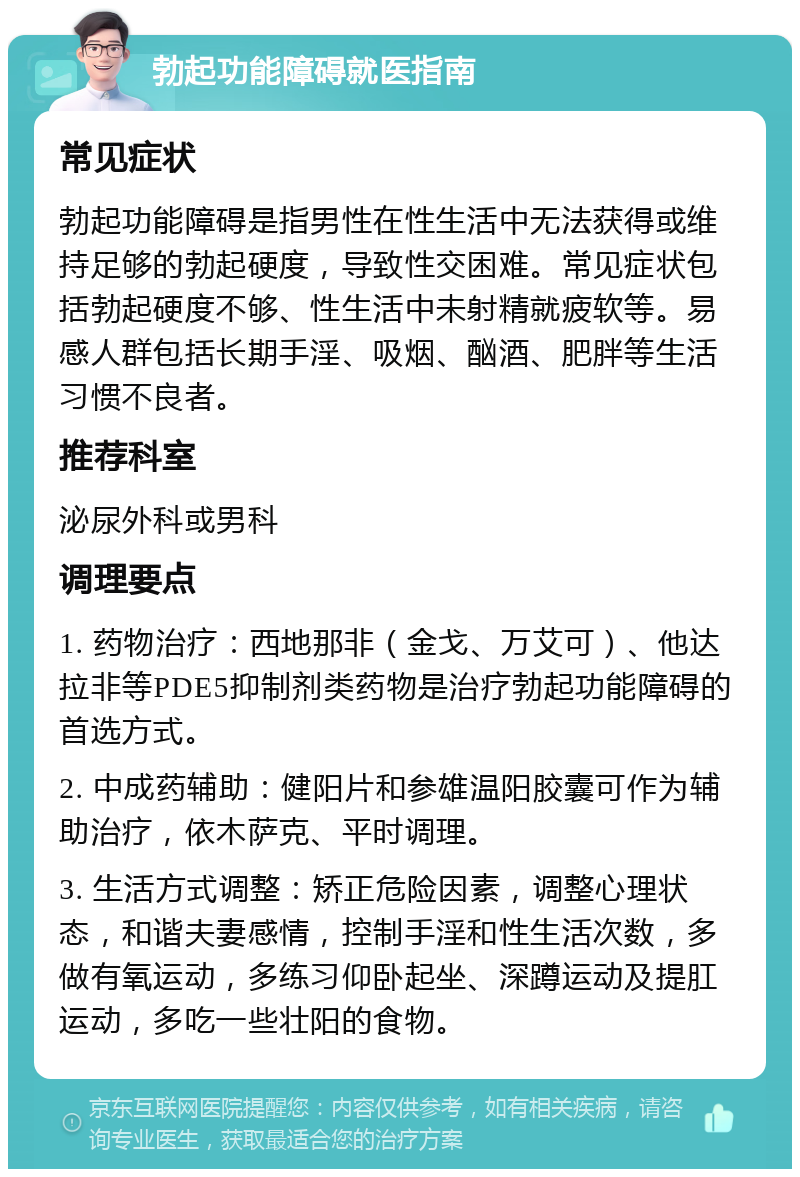 勃起功能障碍就医指南 常见症状 勃起功能障碍是指男性在性生活中无法获得或维持足够的勃起硬度，导致性交困难。常见症状包括勃起硬度不够、性生活中未射精就疲软等。易感人群包括长期手淫、吸烟、酗酒、肥胖等生活习惯不良者。 推荐科室 泌尿外科或男科 调理要点 1. 药物治疗：西地那非（金戈、万艾可）、他达拉非等PDE5抑制剂类药物是治疗勃起功能障碍的首选方式。 2. 中成药辅助：健阳片和参雄温阳胶囊可作为辅助治疗，依木萨克、平时调理。 3. 生活方式调整：矫正危险因素，调整心理状态，和谐夫妻感情，控制手淫和性生活次数，多做有氧运动，多练习仰卧起坐、深蹲运动及提肛运动，多吃一些壮阳的食物。