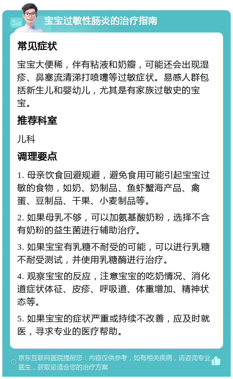 宝宝过敏性肠炎的治疗指南 常见症状 宝宝大便稀，伴有粘液和奶瓣，可能还会出现湿疹、鼻塞流清涕打喷嚏等过敏症状。易感人群包括新生儿和婴幼儿，尤其是有家族过敏史的宝宝。 推荐科室 儿科 调理要点 1. 母亲饮食回避规避，避免食用可能引起宝宝过敏的食物，如奶、奶制品、鱼虾蟹海产品、禽蛋、豆制品、干果、小麦制品等。 2. 如果母乳不够，可以加氨基酸奶粉，选择不含有奶粉的益生菌进行辅助治疗。 3. 如果宝宝有乳糖不耐受的可能，可以进行乳糖不耐受测试，并使用乳糖酶进行治疗。 4. 观察宝宝的反应，注意宝宝的吃奶情况、消化道症状体征、皮疹、呼吸道、体重增加、精神状态等。 5. 如果宝宝的症状严重或持续不改善，应及时就医，寻求专业的医疗帮助。