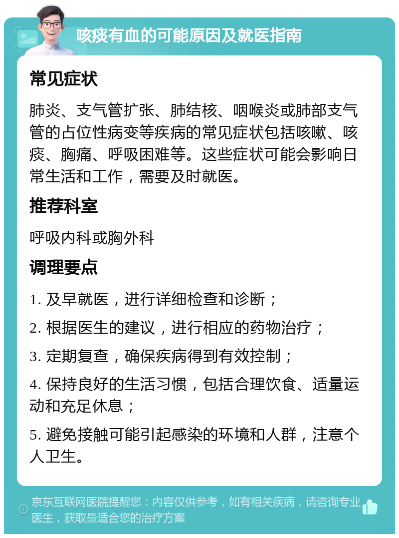 咳痰有血的可能原因及就医指南 常见症状 肺炎、支气管扩张、肺结核、咽喉炎或肺部支气管的占位性病变等疾病的常见症状包括咳嗽、咳痰、胸痛、呼吸困难等。这些症状可能会影响日常生活和工作，需要及时就医。 推荐科室 呼吸内科或胸外科 调理要点 1. 及早就医，进行详细检查和诊断； 2. 根据医生的建议，进行相应的药物治疗； 3. 定期复查，确保疾病得到有效控制； 4. 保持良好的生活习惯，包括合理饮食、适量运动和充足休息； 5. 避免接触可能引起感染的环境和人群，注意个人卫生。