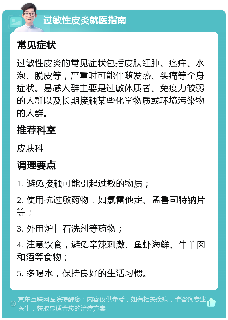 过敏性皮炎就医指南 常见症状 过敏性皮炎的常见症状包括皮肤红肿、瘙痒、水泡、脱皮等，严重时可能伴随发热、头痛等全身症状。易感人群主要是过敏体质者、免疫力较弱的人群以及长期接触某些化学物质或环境污染物的人群。 推荐科室 皮肤科 调理要点 1. 避免接触可能引起过敏的物质； 2. 使用抗过敏药物，如氯雷他定、孟鲁司特钠片等； 3. 外用炉甘石洗剂等药物； 4. 注意饮食，避免辛辣刺激、鱼虾海鲜、牛羊肉和酒等食物； 5. 多喝水，保持良好的生活习惯。