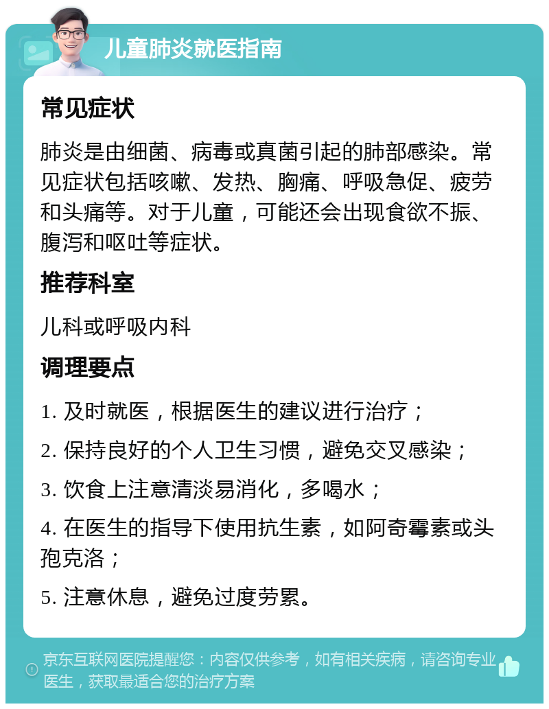 儿童肺炎就医指南 常见症状 肺炎是由细菌、病毒或真菌引起的肺部感染。常见症状包括咳嗽、发热、胸痛、呼吸急促、疲劳和头痛等。对于儿童，可能还会出现食欲不振、腹泻和呕吐等症状。 推荐科室 儿科或呼吸内科 调理要点 1. 及时就医，根据医生的建议进行治疗； 2. 保持良好的个人卫生习惯，避免交叉感染； 3. 饮食上注意清淡易消化，多喝水； 4. 在医生的指导下使用抗生素，如阿奇霉素或头孢克洛； 5. 注意休息，避免过度劳累。