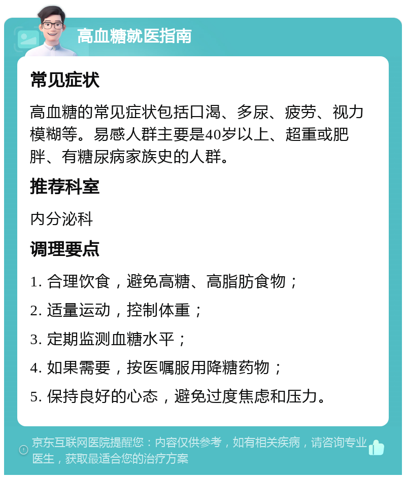 高血糖就医指南 常见症状 高血糖的常见症状包括口渴、多尿、疲劳、视力模糊等。易感人群主要是40岁以上、超重或肥胖、有糖尿病家族史的人群。 推荐科室 内分泌科 调理要点 1. 合理饮食，避免高糖、高脂肪食物； 2. 适量运动，控制体重； 3. 定期监测血糖水平； 4. 如果需要，按医嘱服用降糖药物； 5. 保持良好的心态，避免过度焦虑和压力。