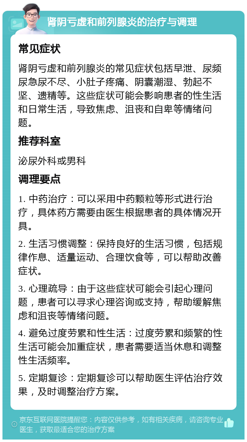 肾阴亏虚和前列腺炎的治疗与调理 常见症状 肾阴亏虚和前列腺炎的常见症状包括早泄、尿频尿急尿不尽、小肚子疼痛、阴囊潮湿、勃起不坚、遗精等。这些症状可能会影响患者的性生活和日常生活，导致焦虑、沮丧和自卑等情绪问题。 推荐科室 泌尿外科或男科 调理要点 1. 中药治疗：可以采用中药颗粒等形式进行治疗，具体药方需要由医生根据患者的具体情况开具。 2. 生活习惯调整：保持良好的生活习惯，包括规律作息、适量运动、合理饮食等，可以帮助改善症状。 3. 心理疏导：由于这些症状可能会引起心理问题，患者可以寻求心理咨询或支持，帮助缓解焦虑和沮丧等情绪问题。 4. 避免过度劳累和性生活：过度劳累和频繁的性生活可能会加重症状，患者需要适当休息和调整性生活频率。 5. 定期复诊：定期复诊可以帮助医生评估治疗效果，及时调整治疗方案。