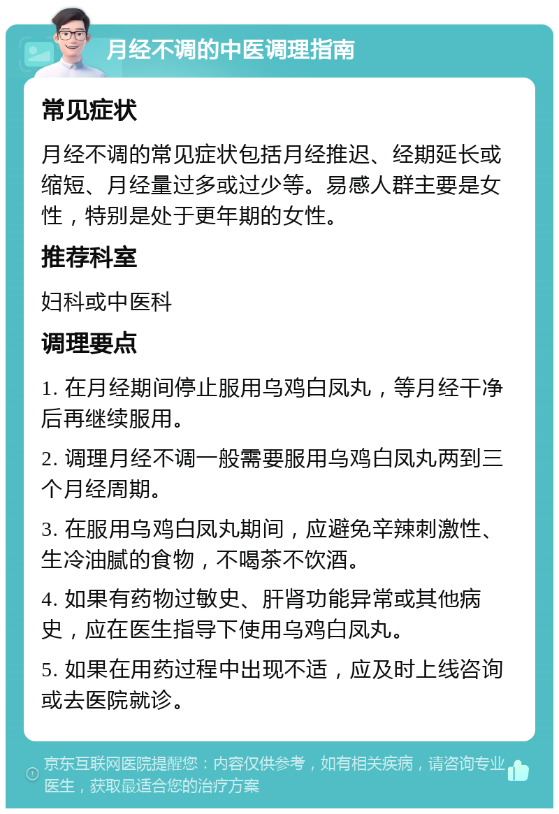 月经不调的中医调理指南 常见症状 月经不调的常见症状包括月经推迟、经期延长或缩短、月经量过多或过少等。易感人群主要是女性，特别是处于更年期的女性。 推荐科室 妇科或中医科 调理要点 1. 在月经期间停止服用乌鸡白凤丸，等月经干净后再继续服用。 2. 调理月经不调一般需要服用乌鸡白凤丸两到三个月经周期。 3. 在服用乌鸡白凤丸期间，应避免辛辣刺激性、生冷油腻的食物，不喝茶不饮酒。 4. 如果有药物过敏史、肝肾功能异常或其他病史，应在医生指导下使用乌鸡白凤丸。 5. 如果在用药过程中出现不适，应及时上线咨询或去医院就诊。