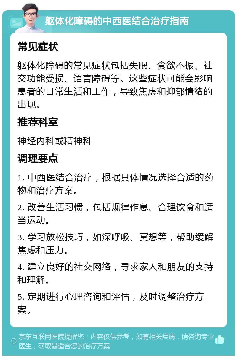 躯体化障碍的中西医结合治疗指南 常见症状 躯体化障碍的常见症状包括失眠、食欲不振、社交功能受损、语言障碍等。这些症状可能会影响患者的日常生活和工作，导致焦虑和抑郁情绪的出现。 推荐科室 神经内科或精神科 调理要点 1. 中西医结合治疗，根据具体情况选择合适的药物和治疗方案。 2. 改善生活习惯，包括规律作息、合理饮食和适当运动。 3. 学习放松技巧，如深呼吸、冥想等，帮助缓解焦虑和压力。 4. 建立良好的社交网络，寻求家人和朋友的支持和理解。 5. 定期进行心理咨询和评估，及时调整治疗方案。