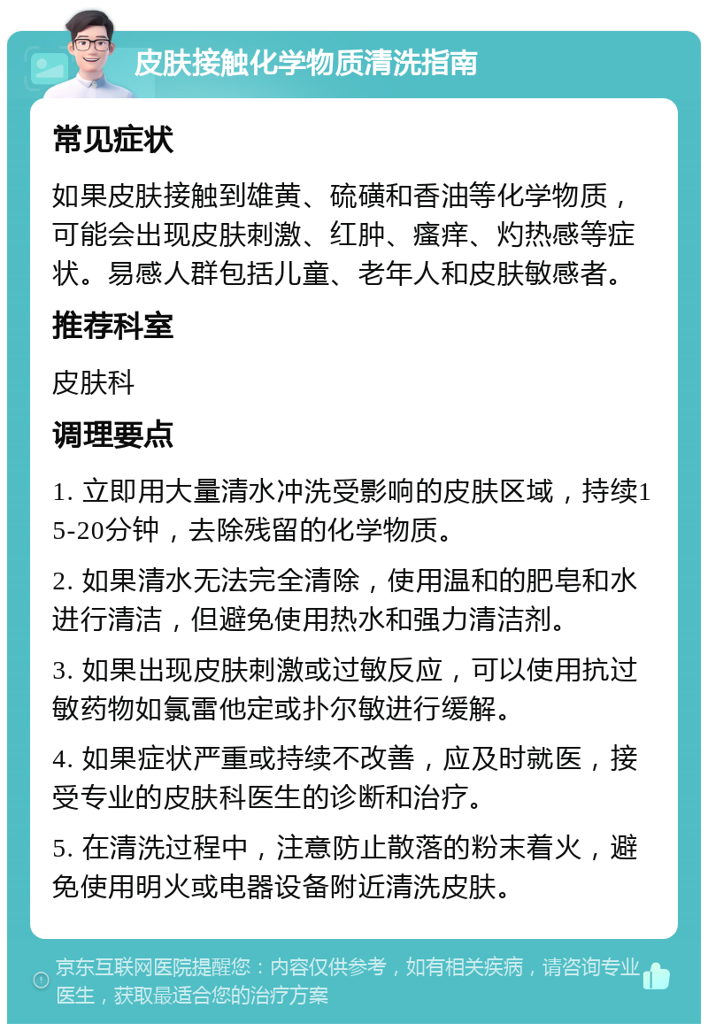 皮肤接触化学物质清洗指南 常见症状 如果皮肤接触到雄黄、硫磺和香油等化学物质，可能会出现皮肤刺激、红肿、瘙痒、灼热感等症状。易感人群包括儿童、老年人和皮肤敏感者。 推荐科室 皮肤科 调理要点 1. 立即用大量清水冲洗受影响的皮肤区域，持续15-20分钟，去除残留的化学物质。 2. 如果清水无法完全清除，使用温和的肥皂和水进行清洁，但避免使用热水和强力清洁剂。 3. 如果出现皮肤刺激或过敏反应，可以使用抗过敏药物如氯雷他定或扑尔敏进行缓解。 4. 如果症状严重或持续不改善，应及时就医，接受专业的皮肤科医生的诊断和治疗。 5. 在清洗过程中，注意防止散落的粉末着火，避免使用明火或电器设备附近清洗皮肤。