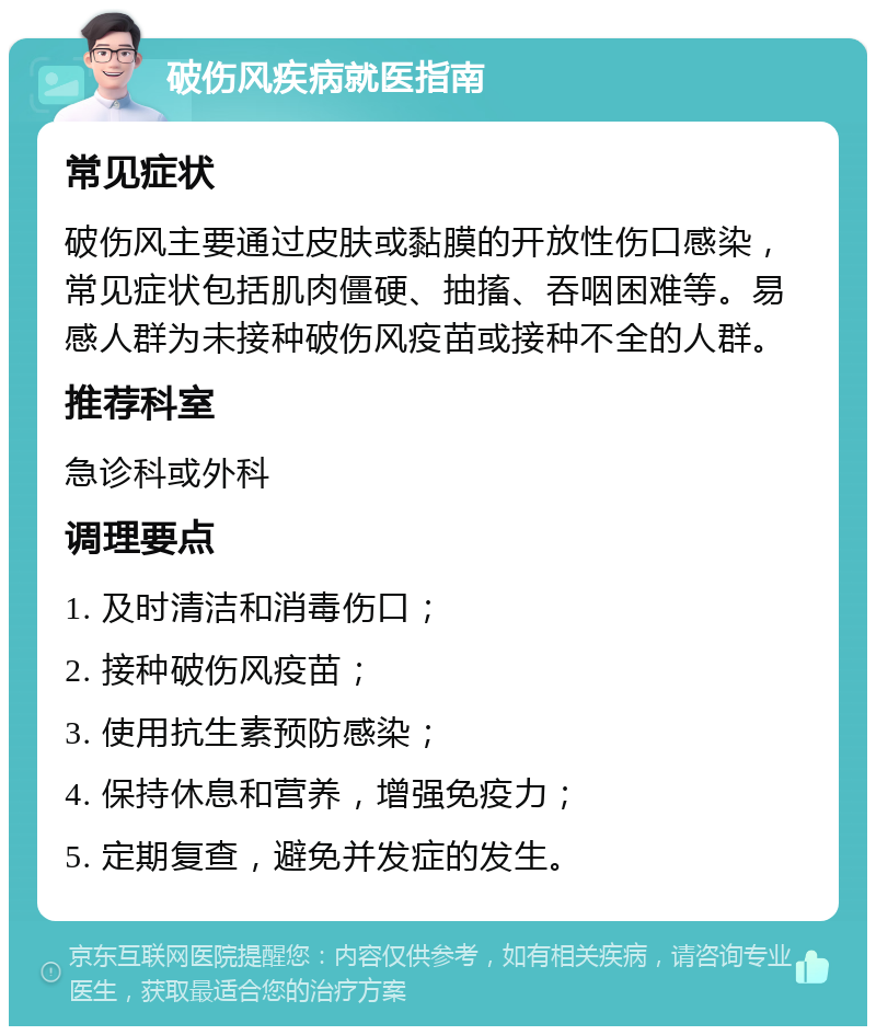 破伤风疾病就医指南 常见症状 破伤风主要通过皮肤或黏膜的开放性伤口感染，常见症状包括肌肉僵硬、抽搐、吞咽困难等。易感人群为未接种破伤风疫苗或接种不全的人群。 推荐科室 急诊科或外科 调理要点 1. 及时清洁和消毒伤口； 2. 接种破伤风疫苗； 3. 使用抗生素预防感染； 4. 保持休息和营养，增强免疫力； 5. 定期复查，避免并发症的发生。