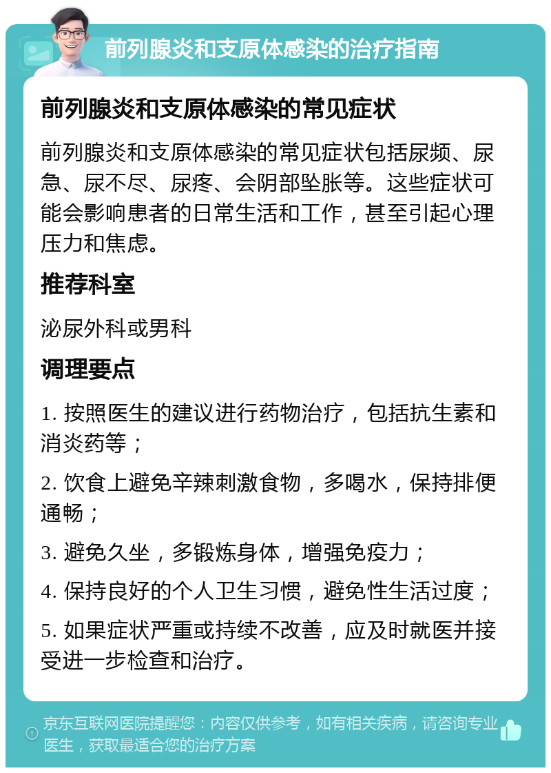 前列腺炎和支原体感染的治疗指南 前列腺炎和支原体感染的常见症状 前列腺炎和支原体感染的常见症状包括尿频、尿急、尿不尽、尿疼、会阴部坠胀等。这些症状可能会影响患者的日常生活和工作，甚至引起心理压力和焦虑。 推荐科室 泌尿外科或男科 调理要点 1. 按照医生的建议进行药物治疗，包括抗生素和消炎药等； 2. 饮食上避免辛辣刺激食物，多喝水，保持排便通畅； 3. 避免久坐，多锻炼身体，增强免疫力； 4. 保持良好的个人卫生习惯，避免性生活过度； 5. 如果症状严重或持续不改善，应及时就医并接受进一步检查和治疗。