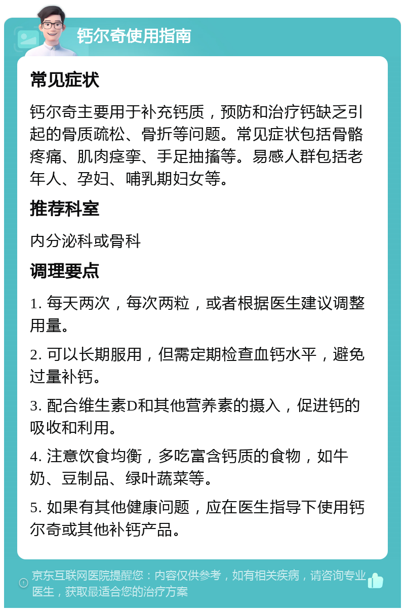 钙尔奇使用指南 常见症状 钙尔奇主要用于补充钙质，预防和治疗钙缺乏引起的骨质疏松、骨折等问题。常见症状包括骨骼疼痛、肌肉痉挛、手足抽搐等。易感人群包括老年人、孕妇、哺乳期妇女等。 推荐科室 内分泌科或骨科 调理要点 1. 每天两次，每次两粒，或者根据医生建议调整用量。 2. 可以长期服用，但需定期检查血钙水平，避免过量补钙。 3. 配合维生素D和其他营养素的摄入，促进钙的吸收和利用。 4. 注意饮食均衡，多吃富含钙质的食物，如牛奶、豆制品、绿叶蔬菜等。 5. 如果有其他健康问题，应在医生指导下使用钙尔奇或其他补钙产品。