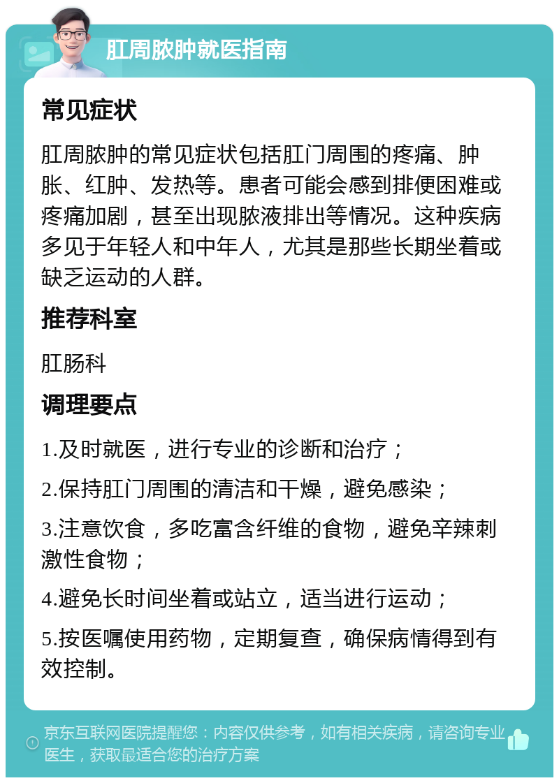 肛周脓肿就医指南 常见症状 肛周脓肿的常见症状包括肛门周围的疼痛、肿胀、红肿、发热等。患者可能会感到排便困难或疼痛加剧，甚至出现脓液排出等情况。这种疾病多见于年轻人和中年人，尤其是那些长期坐着或缺乏运动的人群。 推荐科室 肛肠科 调理要点 1.及时就医，进行专业的诊断和治疗； 2.保持肛门周围的清洁和干燥，避免感染； 3.注意饮食，多吃富含纤维的食物，避免辛辣刺激性食物； 4.避免长时间坐着或站立，适当进行运动； 5.按医嘱使用药物，定期复查，确保病情得到有效控制。