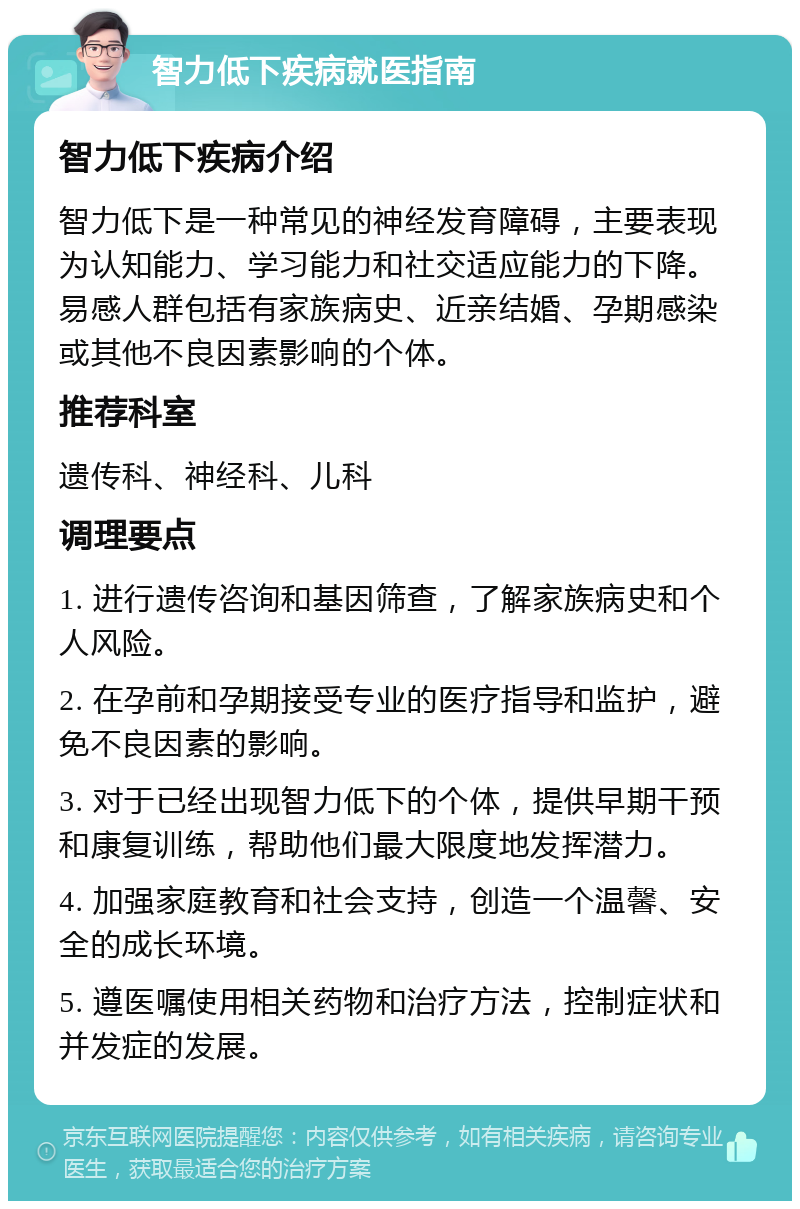 智力低下疾病就医指南 智力低下疾病介绍 智力低下是一种常见的神经发育障碍，主要表现为认知能力、学习能力和社交适应能力的下降。易感人群包括有家族病史、近亲结婚、孕期感染或其他不良因素影响的个体。 推荐科室 遗传科、神经科、儿科 调理要点 1. 进行遗传咨询和基因筛查，了解家族病史和个人风险。 2. 在孕前和孕期接受专业的医疗指导和监护，避免不良因素的影响。 3. 对于已经出现智力低下的个体，提供早期干预和康复训练，帮助他们最大限度地发挥潜力。 4. 加强家庭教育和社会支持，创造一个温馨、安全的成长环境。 5. 遵医嘱使用相关药物和治疗方法，控制症状和并发症的发展。