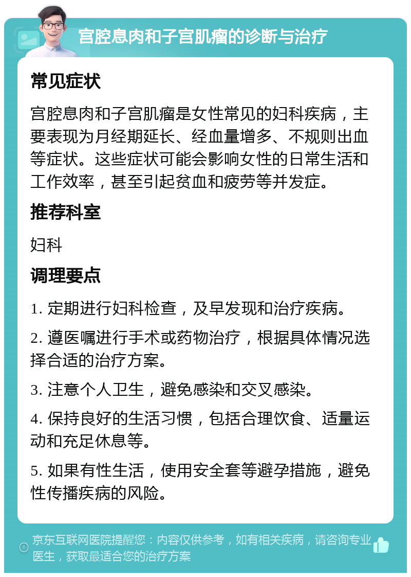 宫腔息肉和子宫肌瘤的诊断与治疗 常见症状 宫腔息肉和子宫肌瘤是女性常见的妇科疾病，主要表现为月经期延长、经血量增多、不规则出血等症状。这些症状可能会影响女性的日常生活和工作效率，甚至引起贫血和疲劳等并发症。 推荐科室 妇科 调理要点 1. 定期进行妇科检查，及早发现和治疗疾病。 2. 遵医嘱进行手术或药物治疗，根据具体情况选择合适的治疗方案。 3. 注意个人卫生，避免感染和交叉感染。 4. 保持良好的生活习惯，包括合理饮食、适量运动和充足休息等。 5. 如果有性生活，使用安全套等避孕措施，避免性传播疾病的风险。