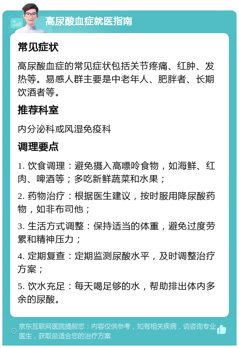 高尿酸血症就医指南 常见症状 高尿酸血症的常见症状包括关节疼痛、红肿、发热等。易感人群主要是中老年人、肥胖者、长期饮酒者等。 推荐科室 内分泌科或风湿免疫科 调理要点 1. 饮食调理：避免摄入高嘌呤食物，如海鲜、红肉、啤酒等；多吃新鲜蔬菜和水果； 2. 药物治疗：根据医生建议，按时服用降尿酸药物，如非布司他； 3. 生活方式调整：保持适当的体重，避免过度劳累和精神压力； 4. 定期复查：定期监测尿酸水平，及时调整治疗方案； 5. 饮水充足：每天喝足够的水，帮助排出体内多余的尿酸。