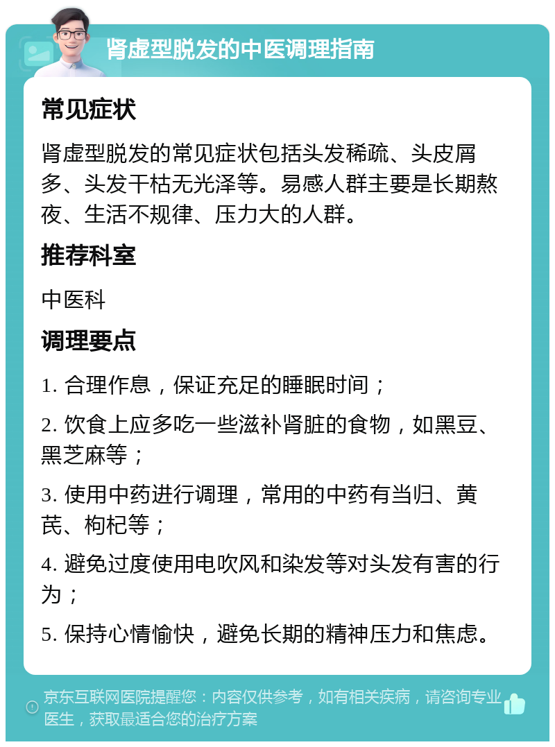 肾虚型脱发的中医调理指南 常见症状 肾虚型脱发的常见症状包括头发稀疏、头皮屑多、头发干枯无光泽等。易感人群主要是长期熬夜、生活不规律、压力大的人群。 推荐科室 中医科 调理要点 1. 合理作息，保证充足的睡眠时间； 2. 饮食上应多吃一些滋补肾脏的食物，如黑豆、黑芝麻等； 3. 使用中药进行调理，常用的中药有当归、黄芪、枸杞等； 4. 避免过度使用电吹风和染发等对头发有害的行为； 5. 保持心情愉快，避免长期的精神压力和焦虑。