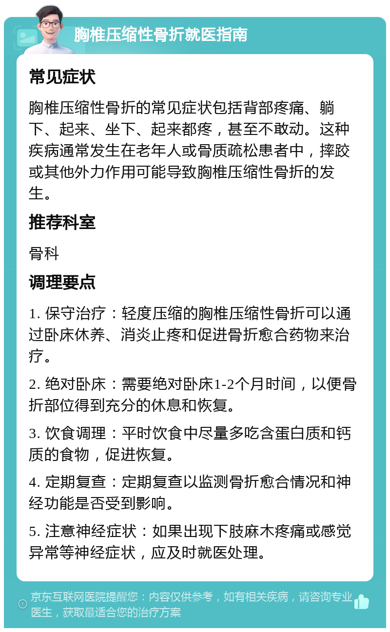 胸椎压缩性骨折就医指南 常见症状 胸椎压缩性骨折的常见症状包括背部疼痛、躺下、起来、坐下、起来都疼，甚至不敢动。这种疾病通常发生在老年人或骨质疏松患者中，摔跤或其他外力作用可能导致胸椎压缩性骨折的发生。 推荐科室 骨科 调理要点 1. 保守治疗：轻度压缩的胸椎压缩性骨折可以通过卧床休养、消炎止疼和促进骨折愈合药物来治疗。 2. 绝对卧床：需要绝对卧床1-2个月时间，以便骨折部位得到充分的休息和恢复。 3. 饮食调理：平时饮食中尽量多吃含蛋白质和钙质的食物，促进恢复。 4. 定期复查：定期复查以监测骨折愈合情况和神经功能是否受到影响。 5. 注意神经症状：如果出现下肢麻木疼痛或感觉异常等神经症状，应及时就医处理。