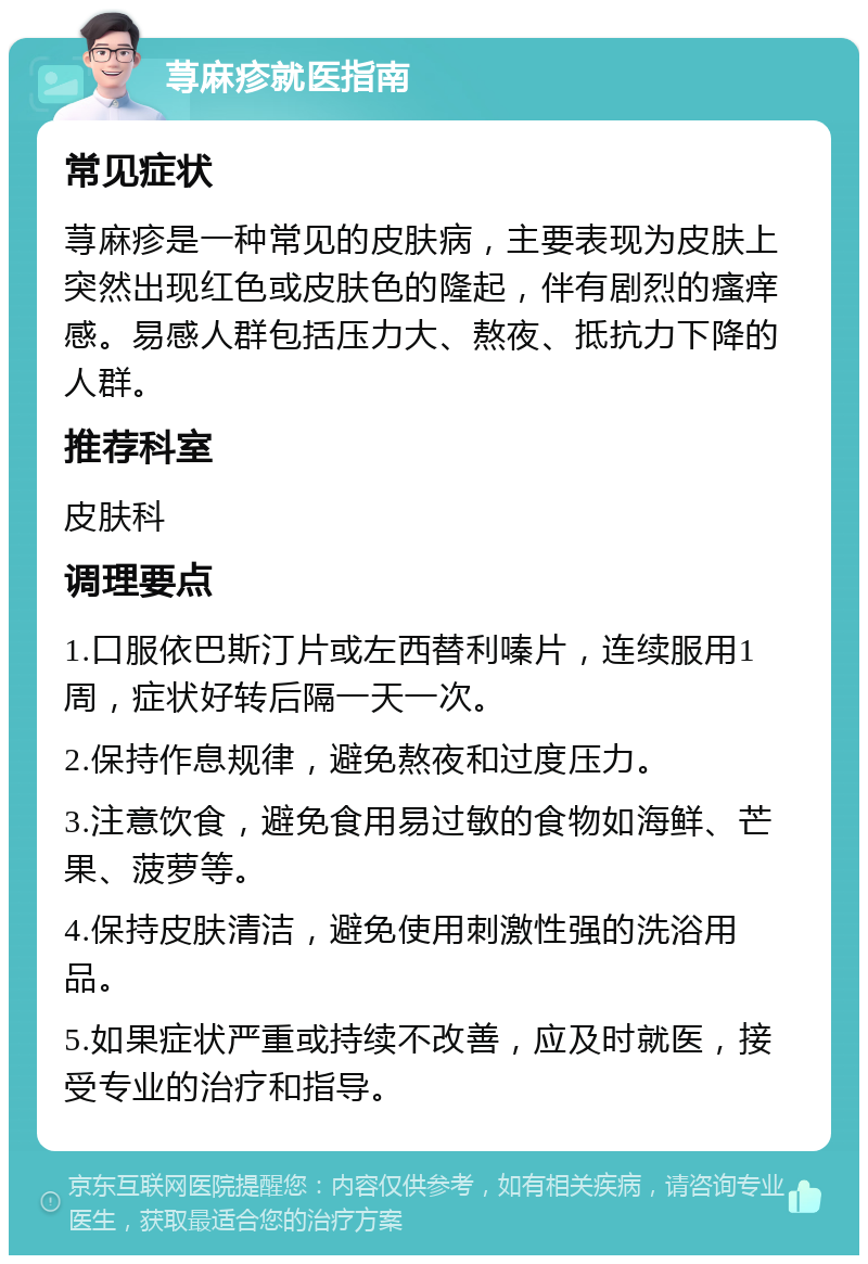 荨麻疹就医指南 常见症状 荨麻疹是一种常见的皮肤病，主要表现为皮肤上突然出现红色或皮肤色的隆起，伴有剧烈的瘙痒感。易感人群包括压力大、熬夜、抵抗力下降的人群。 推荐科室 皮肤科 调理要点 1.口服依巴斯汀片或左西替利嗪片，连续服用1周，症状好转后隔一天一次。 2.保持作息规律，避免熬夜和过度压力。 3.注意饮食，避免食用易过敏的食物如海鲜、芒果、菠萝等。 4.保持皮肤清洁，避免使用刺激性强的洗浴用品。 5.如果症状严重或持续不改善，应及时就医，接受专业的治疗和指导。