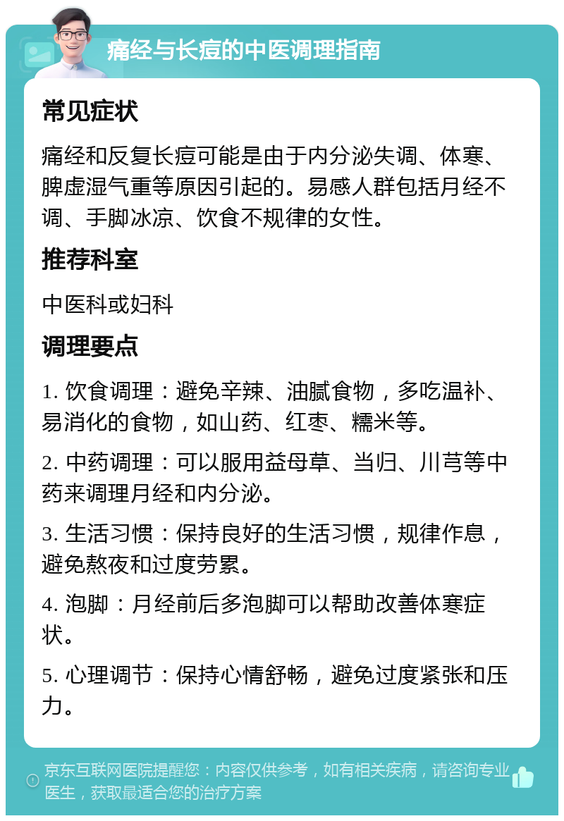 痛经与长痘的中医调理指南 常见症状 痛经和反复长痘可能是由于内分泌失调、体寒、脾虚湿气重等原因引起的。易感人群包括月经不调、手脚冰凉、饮食不规律的女性。 推荐科室 中医科或妇科 调理要点 1. 饮食调理：避免辛辣、油腻食物，多吃温补、易消化的食物，如山药、红枣、糯米等。 2. 中药调理：可以服用益母草、当归、川芎等中药来调理月经和内分泌。 3. 生活习惯：保持良好的生活习惯，规律作息，避免熬夜和过度劳累。 4. 泡脚：月经前后多泡脚可以帮助改善体寒症状。 5. 心理调节：保持心情舒畅，避免过度紧张和压力。