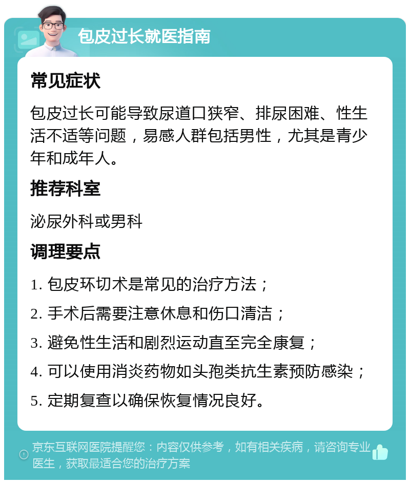 包皮过长就医指南 常见症状 包皮过长可能导致尿道口狭窄、排尿困难、性生活不适等问题，易感人群包括男性，尤其是青少年和成年人。 推荐科室 泌尿外科或男科 调理要点 1. 包皮环切术是常见的治疗方法； 2. 手术后需要注意休息和伤口清洁； 3. 避免性生活和剧烈运动直至完全康复； 4. 可以使用消炎药物如头孢类抗生素预防感染； 5. 定期复查以确保恢复情况良好。