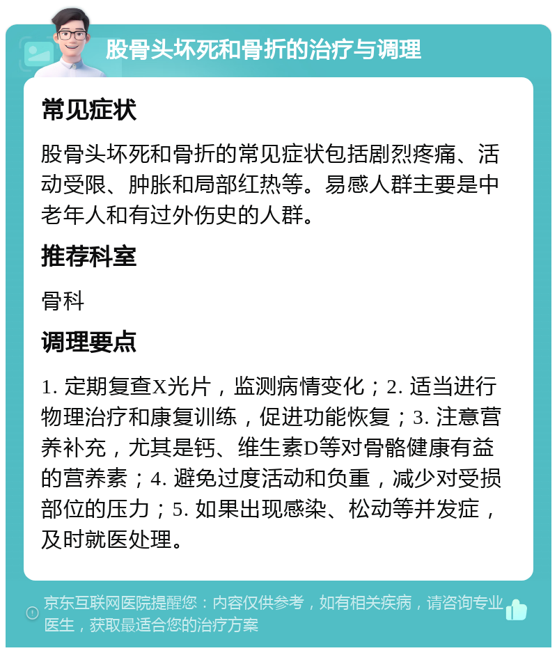 股骨头坏死和骨折的治疗与调理 常见症状 股骨头坏死和骨折的常见症状包括剧烈疼痛、活动受限、肿胀和局部红热等。易感人群主要是中老年人和有过外伤史的人群。 推荐科室 骨科 调理要点 1. 定期复查X光片，监测病情变化；2. 适当进行物理治疗和康复训练，促进功能恢复；3. 注意营养补充，尤其是钙、维生素D等对骨骼健康有益的营养素；4. 避免过度活动和负重，减少对受损部位的压力；5. 如果出现感染、松动等并发症，及时就医处理。