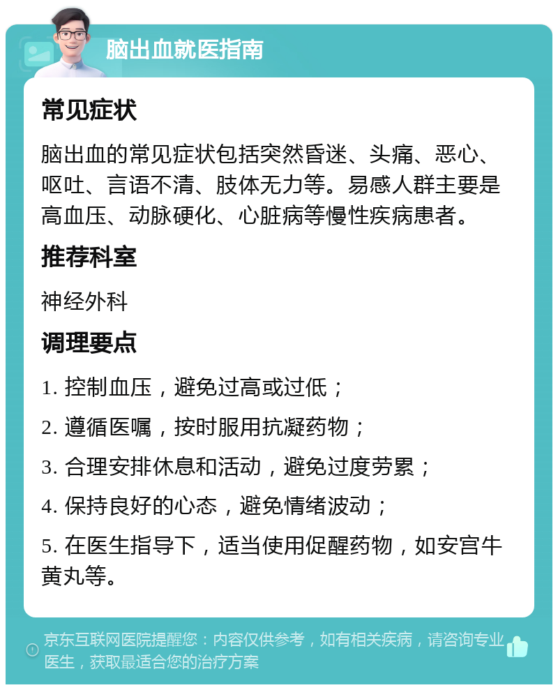 脑出血就医指南 常见症状 脑出血的常见症状包括突然昏迷、头痛、恶心、呕吐、言语不清、肢体无力等。易感人群主要是高血压、动脉硬化、心脏病等慢性疾病患者。 推荐科室 神经外科 调理要点 1. 控制血压，避免过高或过低； 2. 遵循医嘱，按时服用抗凝药物； 3. 合理安排休息和活动，避免过度劳累； 4. 保持良好的心态，避免情绪波动； 5. 在医生指导下，适当使用促醒药物，如安宫牛黄丸等。