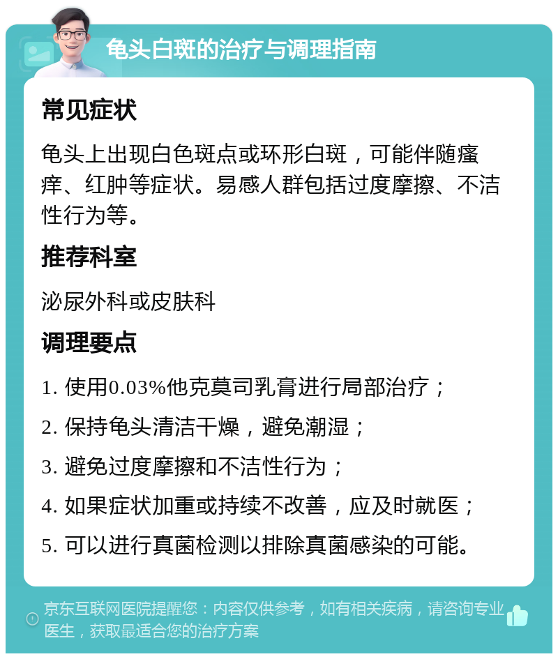 龟头白斑的治疗与调理指南 常见症状 龟头上出现白色斑点或环形白斑，可能伴随瘙痒、红肿等症状。易感人群包括过度摩擦、不洁性行为等。 推荐科室 泌尿外科或皮肤科 调理要点 1. 使用0.03%他克莫司乳膏进行局部治疗； 2. 保持龟头清洁干燥，避免潮湿； 3. 避免过度摩擦和不洁性行为； 4. 如果症状加重或持续不改善，应及时就医； 5. 可以进行真菌检测以排除真菌感染的可能。