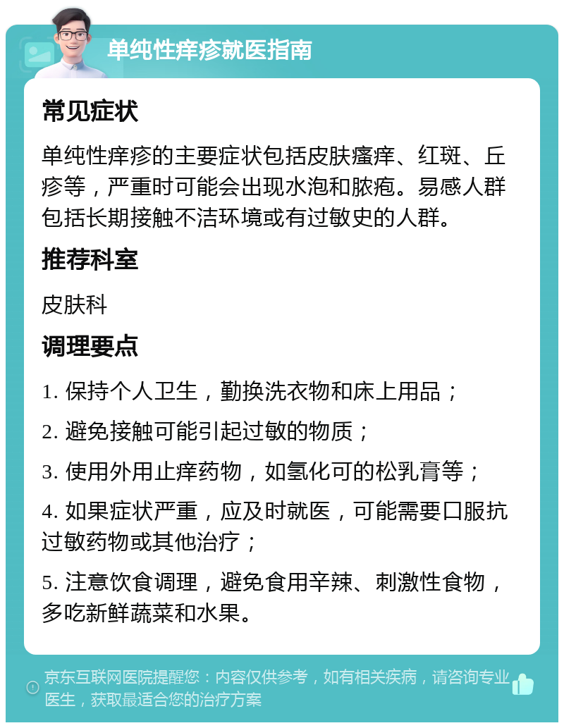 单纯性痒疹就医指南 常见症状 单纯性痒疹的主要症状包括皮肤瘙痒、红斑、丘疹等，严重时可能会出现水泡和脓疱。易感人群包括长期接触不洁环境或有过敏史的人群。 推荐科室 皮肤科 调理要点 1. 保持个人卫生，勤换洗衣物和床上用品； 2. 避免接触可能引起过敏的物质； 3. 使用外用止痒药物，如氢化可的松乳膏等； 4. 如果症状严重，应及时就医，可能需要口服抗过敏药物或其他治疗； 5. 注意饮食调理，避免食用辛辣、刺激性食物，多吃新鲜蔬菜和水果。