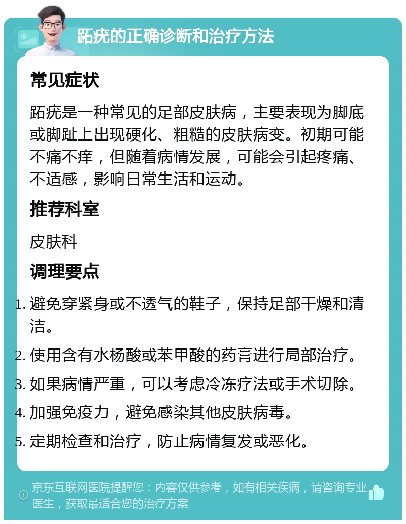 跖疣的正确诊断和治疗方法 常见症状 跖疣是一种常见的足部皮肤病，主要表现为脚底或脚趾上出现硬化、粗糙的皮肤病变。初期可能不痛不痒，但随着病情发展，可能会引起疼痛、不适感，影响日常生活和运动。 推荐科室 皮肤科 调理要点 避免穿紧身或不透气的鞋子，保持足部干燥和清洁。 使用含有水杨酸或苯甲酸的药膏进行局部治疗。 如果病情严重，可以考虑冷冻疗法或手术切除。 加强免疫力，避免感染其他皮肤病毒。 定期检查和治疗，防止病情复发或恶化。