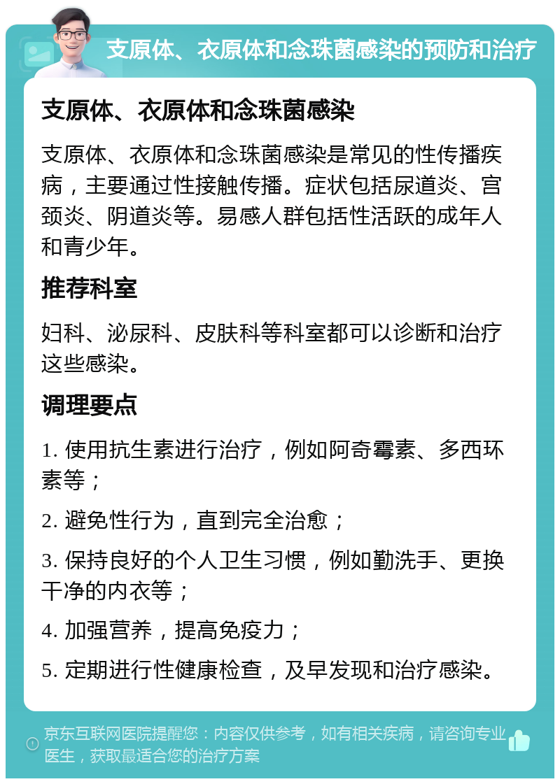 支原体、衣原体和念珠菌感染的预防和治疗 支原体、衣原体和念珠菌感染 支原体、衣原体和念珠菌感染是常见的性传播疾病，主要通过性接触传播。症状包括尿道炎、宫颈炎、阴道炎等。易感人群包括性活跃的成年人和青少年。 推荐科室 妇科、泌尿科、皮肤科等科室都可以诊断和治疗这些感染。 调理要点 1. 使用抗生素进行治疗，例如阿奇霉素、多西环素等； 2. 避免性行为，直到完全治愈； 3. 保持良好的个人卫生习惯，例如勤洗手、更换干净的内衣等； 4. 加强营养，提高免疫力； 5. 定期进行性健康检查，及早发现和治疗感染。