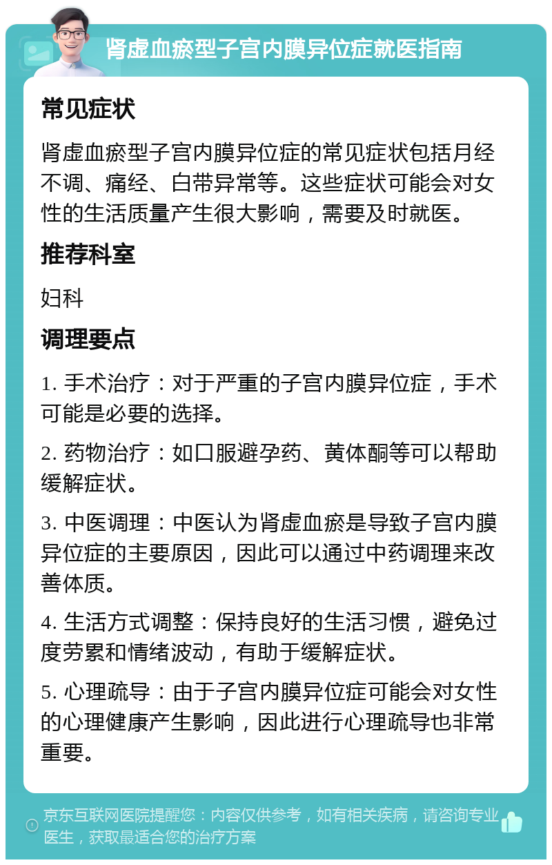 肾虚血瘀型子宫内膜异位症就医指南 常见症状 肾虚血瘀型子宫内膜异位症的常见症状包括月经不调、痛经、白带异常等。这些症状可能会对女性的生活质量产生很大影响，需要及时就医。 推荐科室 妇科 调理要点 1. 手术治疗：对于严重的子宫内膜异位症，手术可能是必要的选择。 2. 药物治疗：如口服避孕药、黄体酮等可以帮助缓解症状。 3. 中医调理：中医认为肾虚血瘀是导致子宫内膜异位症的主要原因，因此可以通过中药调理来改善体质。 4. 生活方式调整：保持良好的生活习惯，避免过度劳累和情绪波动，有助于缓解症状。 5. 心理疏导：由于子宫内膜异位症可能会对女性的心理健康产生影响，因此进行心理疏导也非常重要。