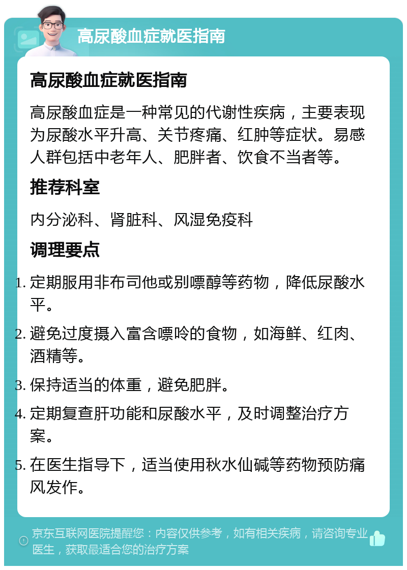 高尿酸血症就医指南 高尿酸血症就医指南 高尿酸血症是一种常见的代谢性疾病，主要表现为尿酸水平升高、关节疼痛、红肿等症状。易感人群包括中老年人、肥胖者、饮食不当者等。 推荐科室 内分泌科、肾脏科、风湿免疫科 调理要点 定期服用非布司他或别嘌醇等药物，降低尿酸水平。 避免过度摄入富含嘌呤的食物，如海鲜、红肉、酒精等。 保持适当的体重，避免肥胖。 定期复查肝功能和尿酸水平，及时调整治疗方案。 在医生指导下，适当使用秋水仙碱等药物预防痛风发作。