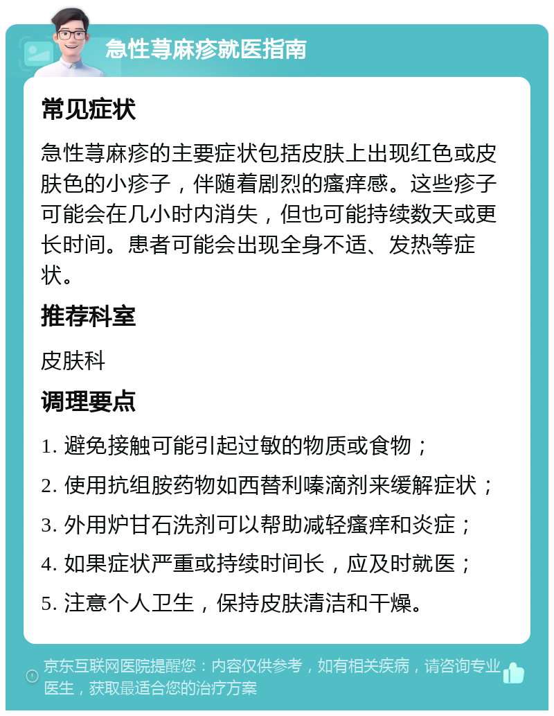 急性荨麻疹就医指南 常见症状 急性荨麻疹的主要症状包括皮肤上出现红色或皮肤色的小疹子，伴随着剧烈的瘙痒感。这些疹子可能会在几小时内消失，但也可能持续数天或更长时间。患者可能会出现全身不适、发热等症状。 推荐科室 皮肤科 调理要点 1. 避免接触可能引起过敏的物质或食物； 2. 使用抗组胺药物如西替利嗪滴剂来缓解症状； 3. 外用炉甘石洗剂可以帮助减轻瘙痒和炎症； 4. 如果症状严重或持续时间长，应及时就医； 5. 注意个人卫生，保持皮肤清洁和干燥。