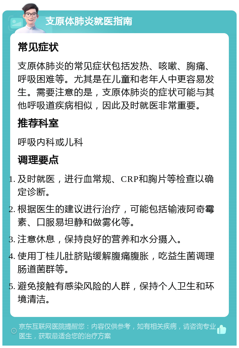 支原体肺炎就医指南 常见症状 支原体肺炎的常见症状包括发热、咳嗽、胸痛、呼吸困难等。尤其是在儿童和老年人中更容易发生。需要注意的是，支原体肺炎的症状可能与其他呼吸道疾病相似，因此及时就医非常重要。 推荐科室 呼吸内科或儿科 调理要点 及时就医，进行血常规、CRP和胸片等检查以确定诊断。 根据医生的建议进行治疗，可能包括输液阿奇霉素、口服易坦静和做雾化等。 注意休息，保持良好的营养和水分摄入。 使用丁桂儿肚脐贴缓解腹痛腹胀，吃益生菌调理肠道菌群等。 避免接触有感染风险的人群，保持个人卫生和环境清洁。