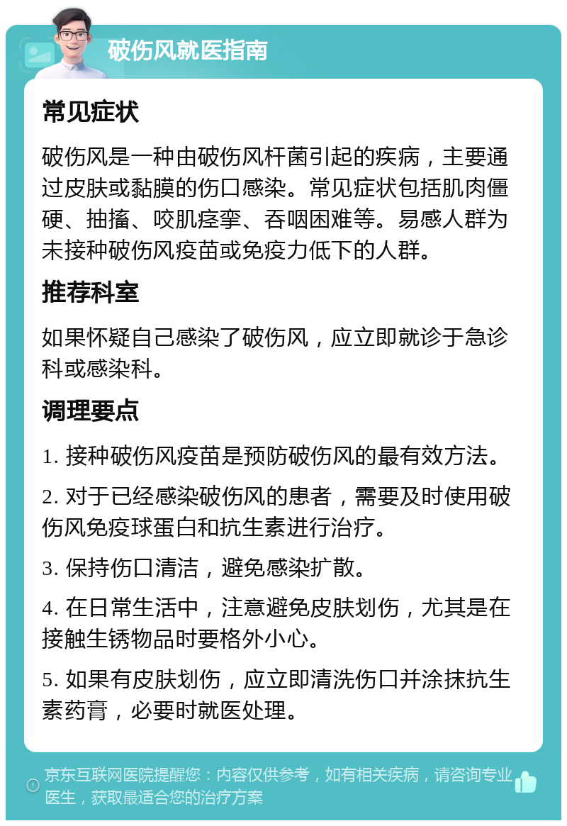 破伤风就医指南 常见症状 破伤风是一种由破伤风杆菌引起的疾病，主要通过皮肤或黏膜的伤口感染。常见症状包括肌肉僵硬、抽搐、咬肌痉挛、吞咽困难等。易感人群为未接种破伤风疫苗或免疫力低下的人群。 推荐科室 如果怀疑自己感染了破伤风，应立即就诊于急诊科或感染科。 调理要点 1. 接种破伤风疫苗是预防破伤风的最有效方法。 2. 对于已经感染破伤风的患者，需要及时使用破伤风免疫球蛋白和抗生素进行治疗。 3. 保持伤口清洁，避免感染扩散。 4. 在日常生活中，注意避免皮肤划伤，尤其是在接触生锈物品时要格外小心。 5. 如果有皮肤划伤，应立即清洗伤口并涂抹抗生素药膏，必要时就医处理。