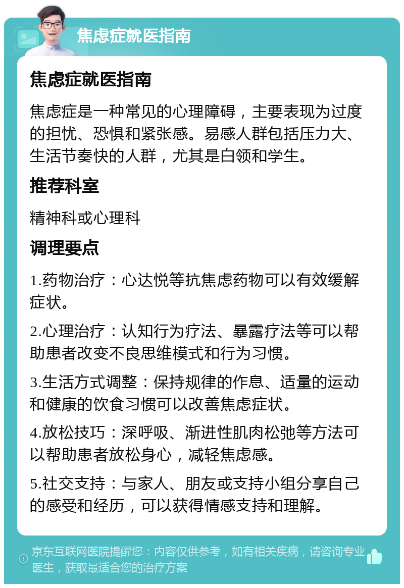 焦虑症就医指南 焦虑症就医指南 焦虑症是一种常见的心理障碍，主要表现为过度的担忧、恐惧和紧张感。易感人群包括压力大、生活节奏快的人群，尤其是白领和学生。 推荐科室 精神科或心理科 调理要点 1.药物治疗：心达悦等抗焦虑药物可以有效缓解症状。 2.心理治疗：认知行为疗法、暴露疗法等可以帮助患者改变不良思维模式和行为习惯。 3.生活方式调整：保持规律的作息、适量的运动和健康的饮食习惯可以改善焦虑症状。 4.放松技巧：深呼吸、渐进性肌肉松弛等方法可以帮助患者放松身心，减轻焦虑感。 5.社交支持：与家人、朋友或支持小组分享自己的感受和经历，可以获得情感支持和理解。