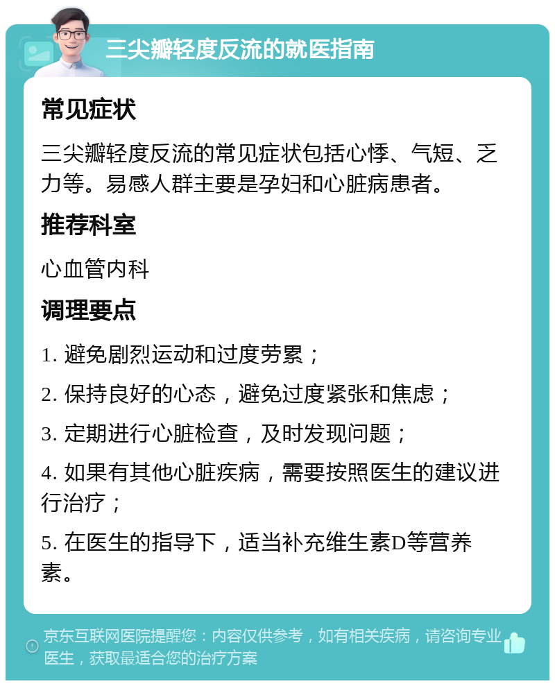 三尖瓣轻度反流的就医指南 常见症状 三尖瓣轻度反流的常见症状包括心悸、气短、乏力等。易感人群主要是孕妇和心脏病患者。 推荐科室 心血管内科 调理要点 1. 避免剧烈运动和过度劳累； 2. 保持良好的心态，避免过度紧张和焦虑； 3. 定期进行心脏检查，及时发现问题； 4. 如果有其他心脏疾病，需要按照医生的建议进行治疗； 5. 在医生的指导下，适当补充维生素D等营养素。