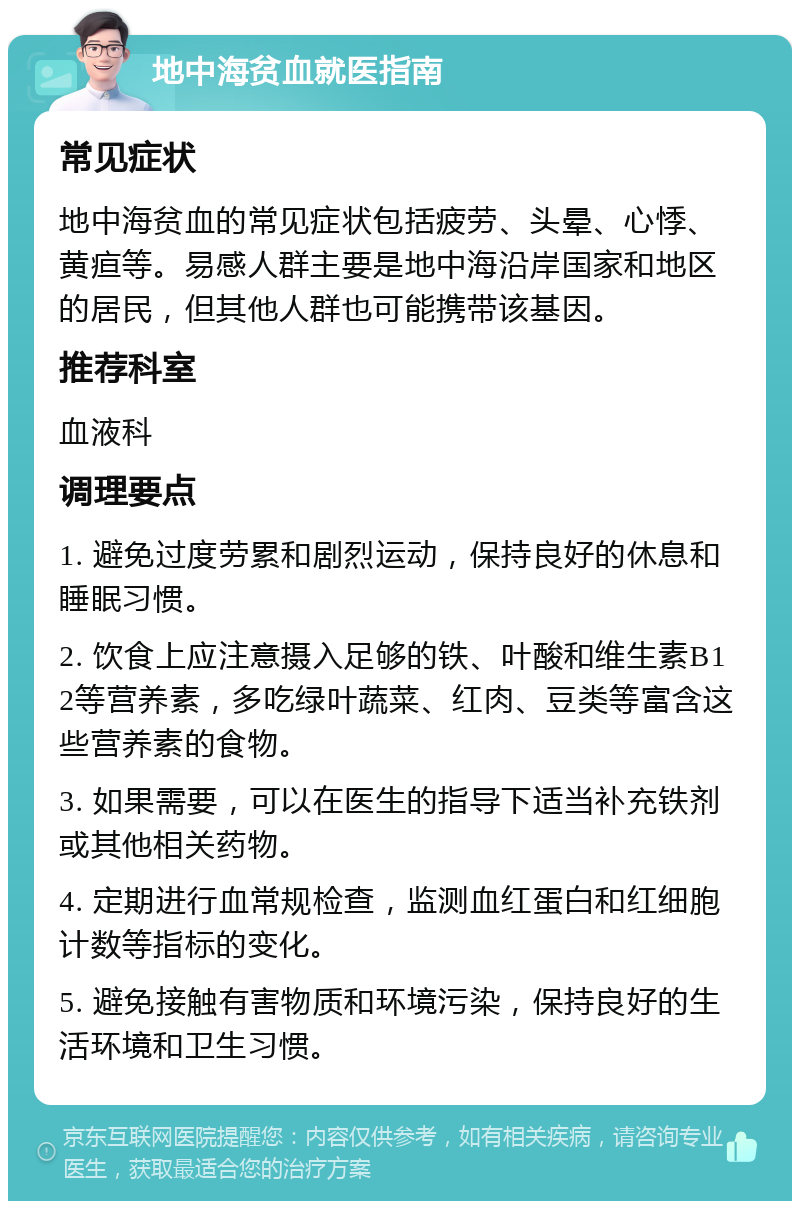 地中海贫血就医指南 常见症状 地中海贫血的常见症状包括疲劳、头晕、心悸、黄疸等。易感人群主要是地中海沿岸国家和地区的居民，但其他人群也可能携带该基因。 推荐科室 血液科 调理要点 1. 避免过度劳累和剧烈运动，保持良好的休息和睡眠习惯。 2. 饮食上应注意摄入足够的铁、叶酸和维生素B12等营养素，多吃绿叶蔬菜、红肉、豆类等富含这些营养素的食物。 3. 如果需要，可以在医生的指导下适当补充铁剂或其他相关药物。 4. 定期进行血常规检查，监测血红蛋白和红细胞计数等指标的变化。 5. 避免接触有害物质和环境污染，保持良好的生活环境和卫生习惯。