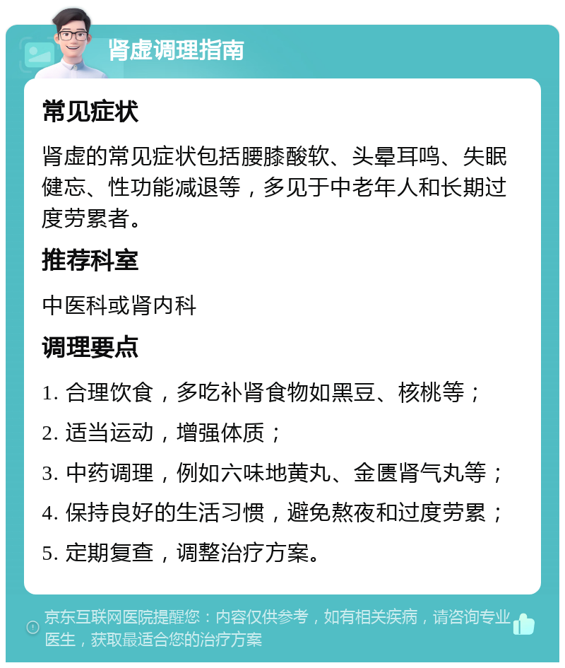 肾虚调理指南 常见症状 肾虚的常见症状包括腰膝酸软、头晕耳鸣、失眠健忘、性功能减退等，多见于中老年人和长期过度劳累者。 推荐科室 中医科或肾内科 调理要点 1. 合理饮食，多吃补肾食物如黑豆、核桃等； 2. 适当运动，增强体质； 3. 中药调理，例如六味地黄丸、金匮肾气丸等； 4. 保持良好的生活习惯，避免熬夜和过度劳累； 5. 定期复查，调整治疗方案。