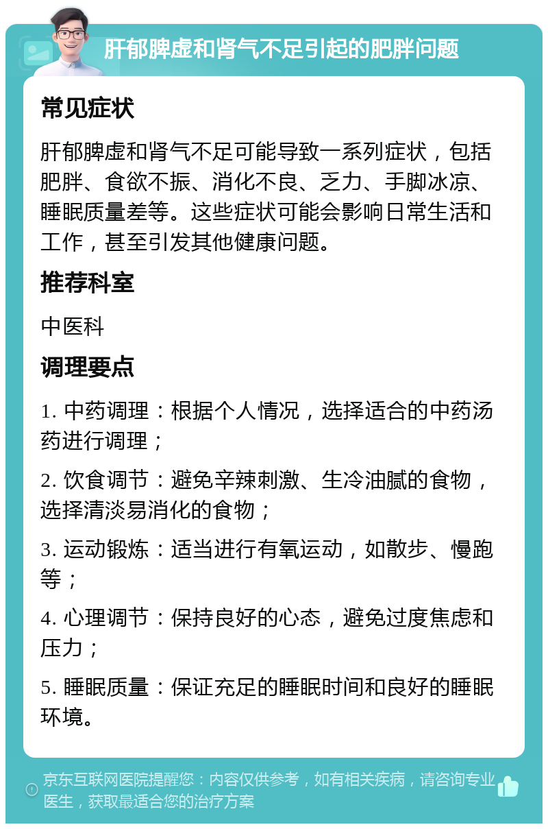 肝郁脾虚和肾气不足引起的肥胖问题 常见症状 肝郁脾虚和肾气不足可能导致一系列症状，包括肥胖、食欲不振、消化不良、乏力、手脚冰凉、睡眠质量差等。这些症状可能会影响日常生活和工作，甚至引发其他健康问题。 推荐科室 中医科 调理要点 1. 中药调理：根据个人情况，选择适合的中药汤药进行调理； 2. 饮食调节：避免辛辣刺激、生冷油腻的食物，选择清淡易消化的食物； 3. 运动锻炼：适当进行有氧运动，如散步、慢跑等； 4. 心理调节：保持良好的心态，避免过度焦虑和压力； 5. 睡眠质量：保证充足的睡眠时间和良好的睡眠环境。