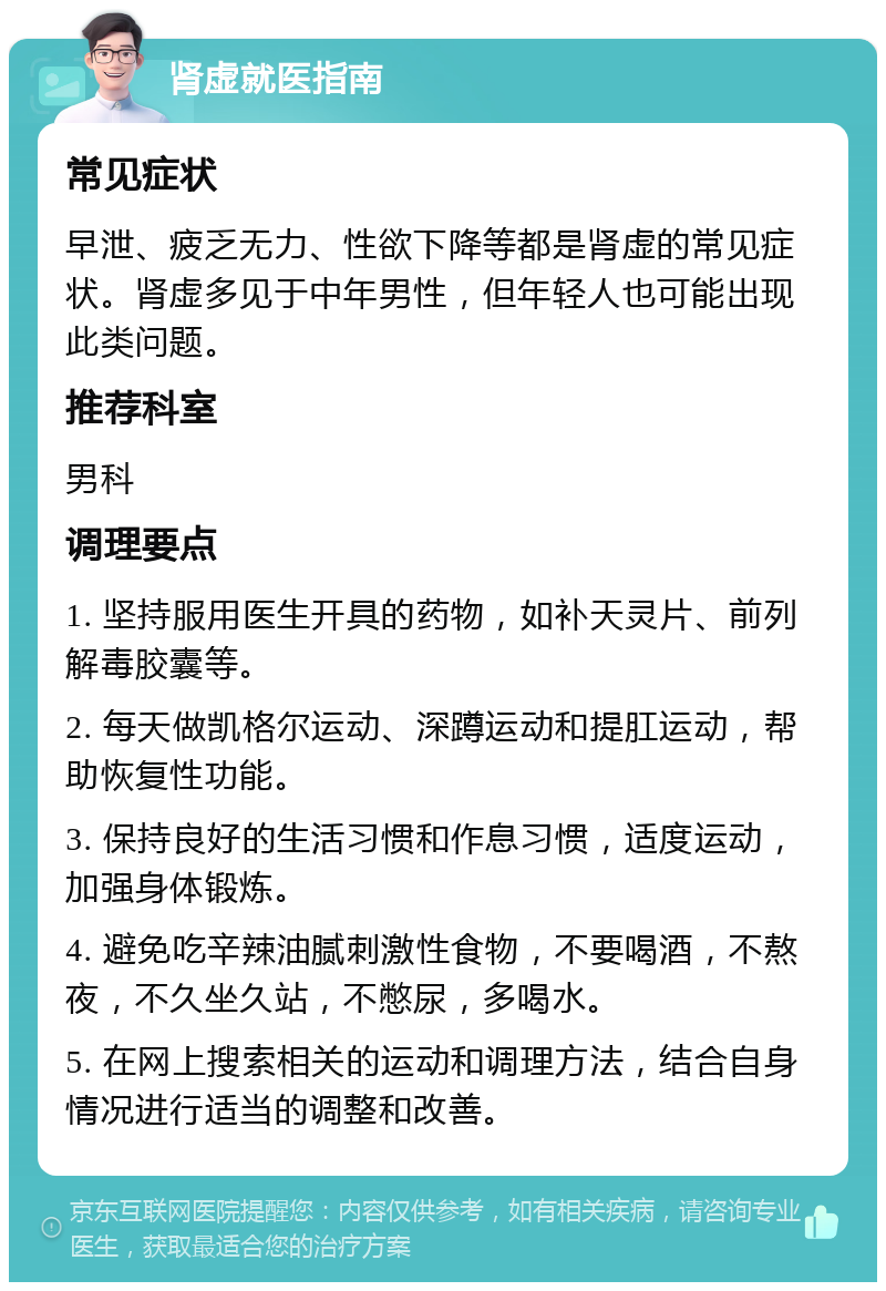 肾虚就医指南 常见症状 早泄、疲乏无力、性欲下降等都是肾虚的常见症状。肾虚多见于中年男性，但年轻人也可能出现此类问题。 推荐科室 男科 调理要点 1. 坚持服用医生开具的药物，如补天灵片、前列解毒胶囊等。 2. 每天做凯格尔运动、深蹲运动和提肛运动，帮助恢复性功能。 3. 保持良好的生活习惯和作息习惯，适度运动，加强身体锻炼。 4. 避免吃辛辣油腻刺激性食物，不要喝酒，不熬夜，不久坐久站，不憋尿，多喝水。 5. 在网上搜索相关的运动和调理方法，结合自身情况进行适当的调整和改善。