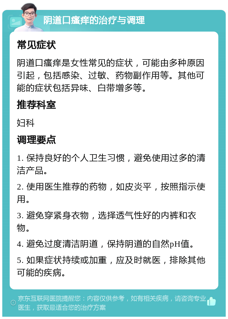 阴道口瘙痒的治疗与调理 常见症状 阴道口瘙痒是女性常见的症状，可能由多种原因引起，包括感染、过敏、药物副作用等。其他可能的症状包括异味、白带增多等。 推荐科室 妇科 调理要点 1. 保持良好的个人卫生习惯，避免使用过多的清洁产品。 2. 使用医生推荐的药物，如皮炎平，按照指示使用。 3. 避免穿紧身衣物，选择透气性好的内裤和衣物。 4. 避免过度清洁阴道，保持阴道的自然pH值。 5. 如果症状持续或加重，应及时就医，排除其他可能的疾病。