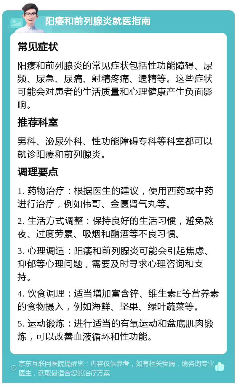 阳痿和前列腺炎就医指南 常见症状 阳痿和前列腺炎的常见症状包括性功能障碍、尿频、尿急、尿痛、射精疼痛、遗精等。这些症状可能会对患者的生活质量和心理健康产生负面影响。 推荐科室 男科、泌尿外科、性功能障碍专科等科室都可以就诊阳痿和前列腺炎。 调理要点 1. 药物治疗：根据医生的建议，使用西药或中药进行治疗，例如伟哥、金匮肾气丸等。 2. 生活方式调整：保持良好的生活习惯，避免熬夜、过度劳累、吸烟和酗酒等不良习惯。 3. 心理调适：阳痿和前列腺炎可能会引起焦虑、抑郁等心理问题，需要及时寻求心理咨询和支持。 4. 饮食调理：适当增加富含锌、维生素E等营养素的食物摄入，例如海鲜、坚果、绿叶蔬菜等。 5. 运动锻炼：进行适当的有氧运动和盆底肌肉锻炼，可以改善血液循环和性功能。