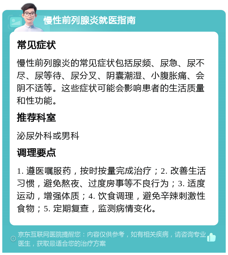 慢性前列腺炎就医指南 常见症状 慢性前列腺炎的常见症状包括尿频、尿急、尿不尽、尿等待、尿分叉、阴囊潮湿、小腹胀痛、会阴不适等。这些症状可能会影响患者的生活质量和性功能。 推荐科室 泌尿外科或男科 调理要点 1. 遵医嘱服药，按时按量完成治疗；2. 改善生活习惯，避免熬夜、过度房事等不良行为；3. 适度运动，增强体质；4. 饮食调理，避免辛辣刺激性食物；5. 定期复查，监测病情变化。