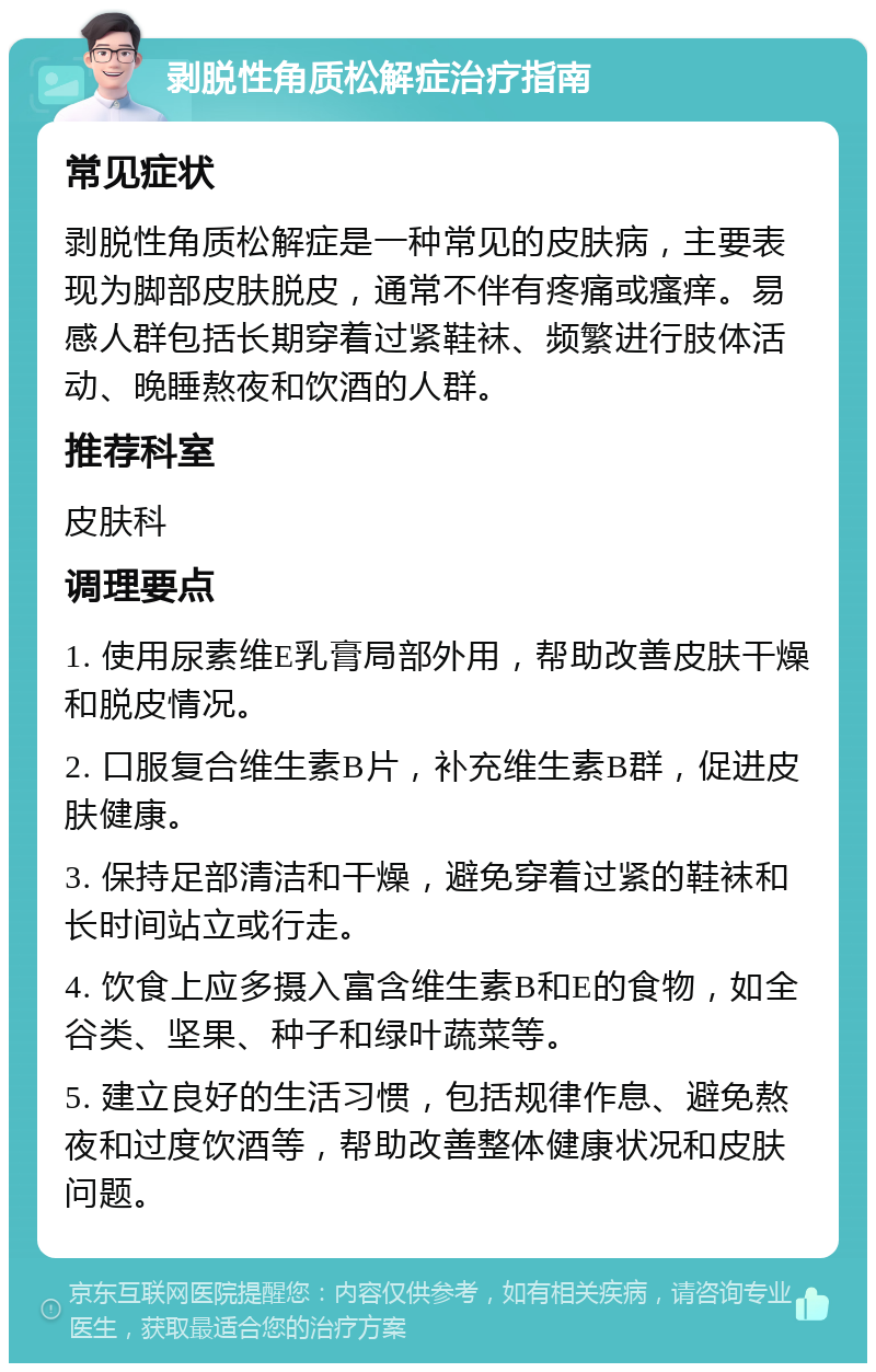 剥脱性角质松解症治疗指南 常见症状 剥脱性角质松解症是一种常见的皮肤病，主要表现为脚部皮肤脱皮，通常不伴有疼痛或瘙痒。易感人群包括长期穿着过紧鞋袜、频繁进行肢体活动、晚睡熬夜和饮酒的人群。 推荐科室 皮肤科 调理要点 1. 使用尿素维E乳膏局部外用，帮助改善皮肤干燥和脱皮情况。 2. 口服复合维生素B片，补充维生素B群，促进皮肤健康。 3. 保持足部清洁和干燥，避免穿着过紧的鞋袜和长时间站立或行走。 4. 饮食上应多摄入富含维生素B和E的食物，如全谷类、坚果、种子和绿叶蔬菜等。 5. 建立良好的生活习惯，包括规律作息、避免熬夜和过度饮酒等，帮助改善整体健康状况和皮肤问题。