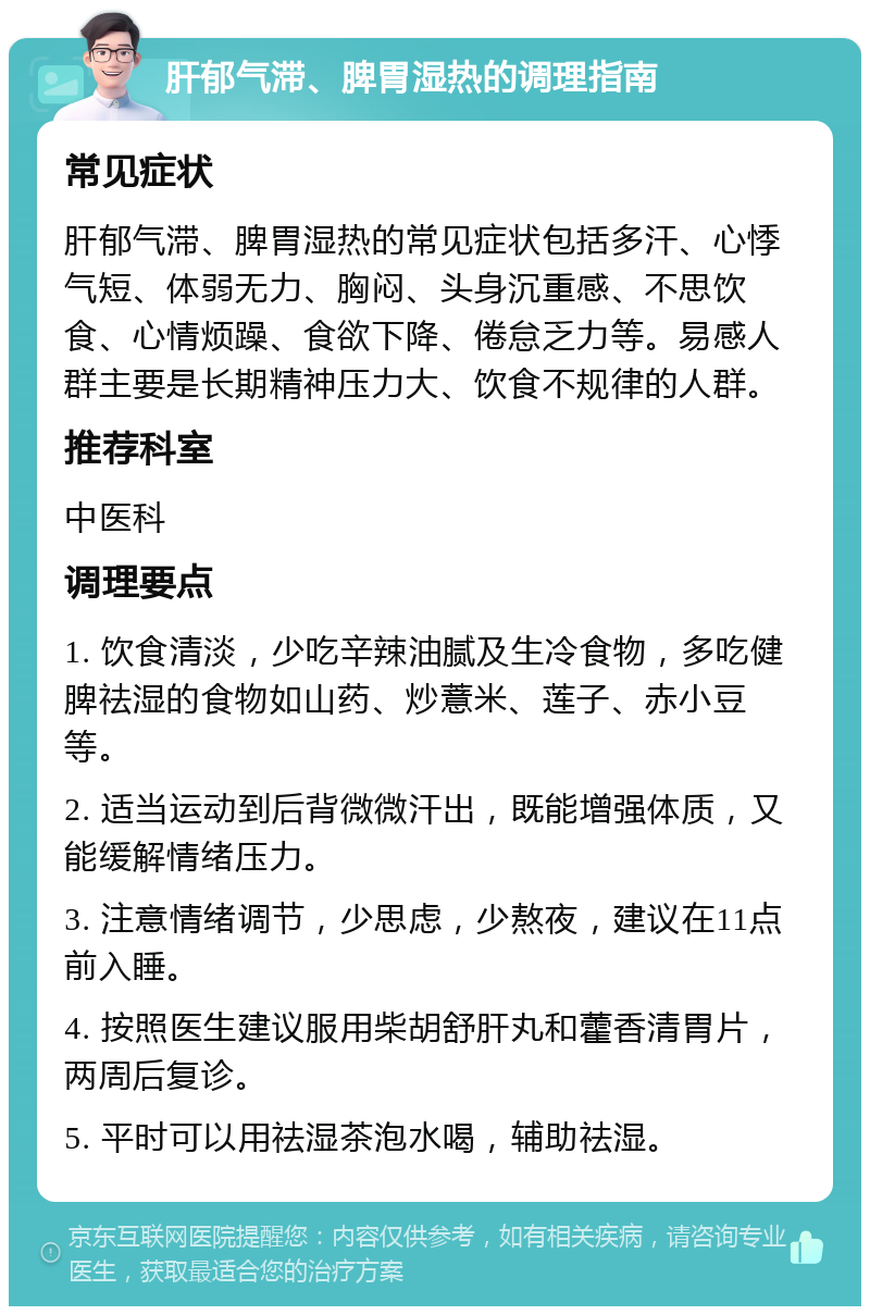 肝郁气滞、脾胃湿热的调理指南 常见症状 肝郁气滞、脾胃湿热的常见症状包括多汗、心悸气短、体弱无力、胸闷、头身沉重感、不思饮食、心情烦躁、食欲下降、倦怠乏力等。易感人群主要是长期精神压力大、饮食不规律的人群。 推荐科室 中医科 调理要点 1. 饮食清淡，少吃辛辣油腻及生冷食物，多吃健脾祛湿的食物如山药、炒薏米、莲子、赤小豆等。 2. 适当运动到后背微微汗出，既能增强体质，又能缓解情绪压力。 3. 注意情绪调节，少思虑，少熬夜，建议在11点前入睡。 4. 按照医生建议服用柴胡舒肝丸和藿香清胃片，两周后复诊。 5. 平时可以用祛湿茶泡水喝，辅助祛湿。