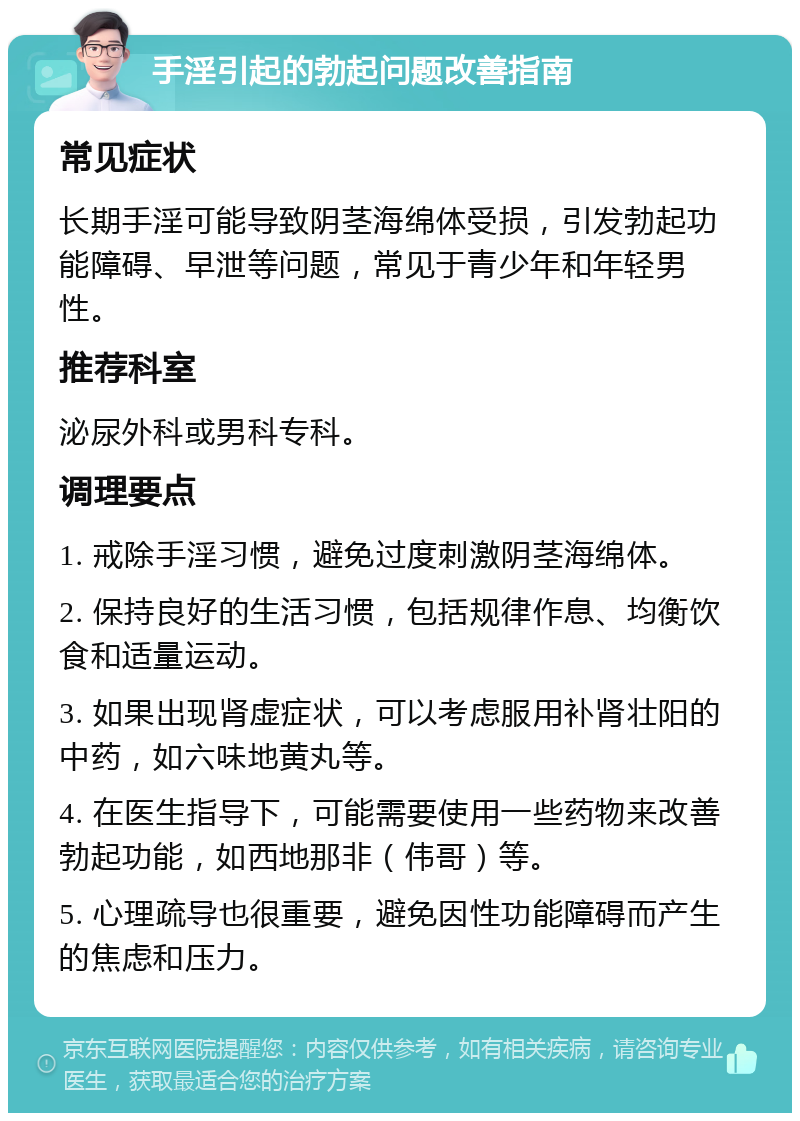 手淫引起的勃起问题改善指南 常见症状 长期手淫可能导致阴茎海绵体受损，引发勃起功能障碍、早泄等问题，常见于青少年和年轻男性。 推荐科室 泌尿外科或男科专科。 调理要点 1. 戒除手淫习惯，避免过度刺激阴茎海绵体。 2. 保持良好的生活习惯，包括规律作息、均衡饮食和适量运动。 3. 如果出现肾虚症状，可以考虑服用补肾壮阳的中药，如六味地黄丸等。 4. 在医生指导下，可能需要使用一些药物来改善勃起功能，如西地那非（伟哥）等。 5. 心理疏导也很重要，避免因性功能障碍而产生的焦虑和压力。