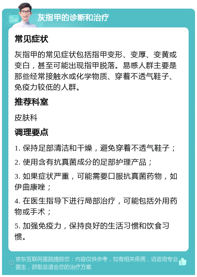 灰指甲的诊断和治疗 常见症状 灰指甲的常见症状包括指甲变形、变厚、变黄或变白，甚至可能出现指甲脱落。易感人群主要是那些经常接触水或化学物质、穿着不透气鞋子、免疫力较低的人群。 推荐科室 皮肤科 调理要点 1. 保持足部清洁和干燥，避免穿着不透气鞋子； 2. 使用含有抗真菌成分的足部护理产品； 3. 如果症状严重，可能需要口服抗真菌药物，如伊曲康唑； 4. 在医生指导下进行局部治疗，可能包括外用药物或手术； 5. 加强免疫力，保持良好的生活习惯和饮食习惯。