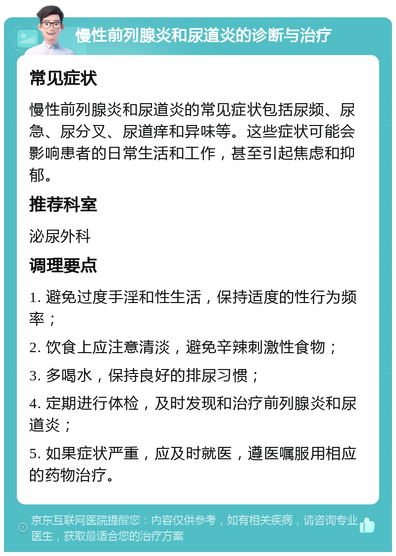 慢性前列腺炎和尿道炎的诊断与治疗 常见症状 慢性前列腺炎和尿道炎的常见症状包括尿频、尿急、尿分叉、尿道痒和异味等。这些症状可能会影响患者的日常生活和工作，甚至引起焦虑和抑郁。 推荐科室 泌尿外科 调理要点 1. 避免过度手淫和性生活，保持适度的性行为频率； 2. 饮食上应注意清淡，避免辛辣刺激性食物； 3. 多喝水，保持良好的排尿习惯； 4. 定期进行体检，及时发现和治疗前列腺炎和尿道炎； 5. 如果症状严重，应及时就医，遵医嘱服用相应的药物治疗。