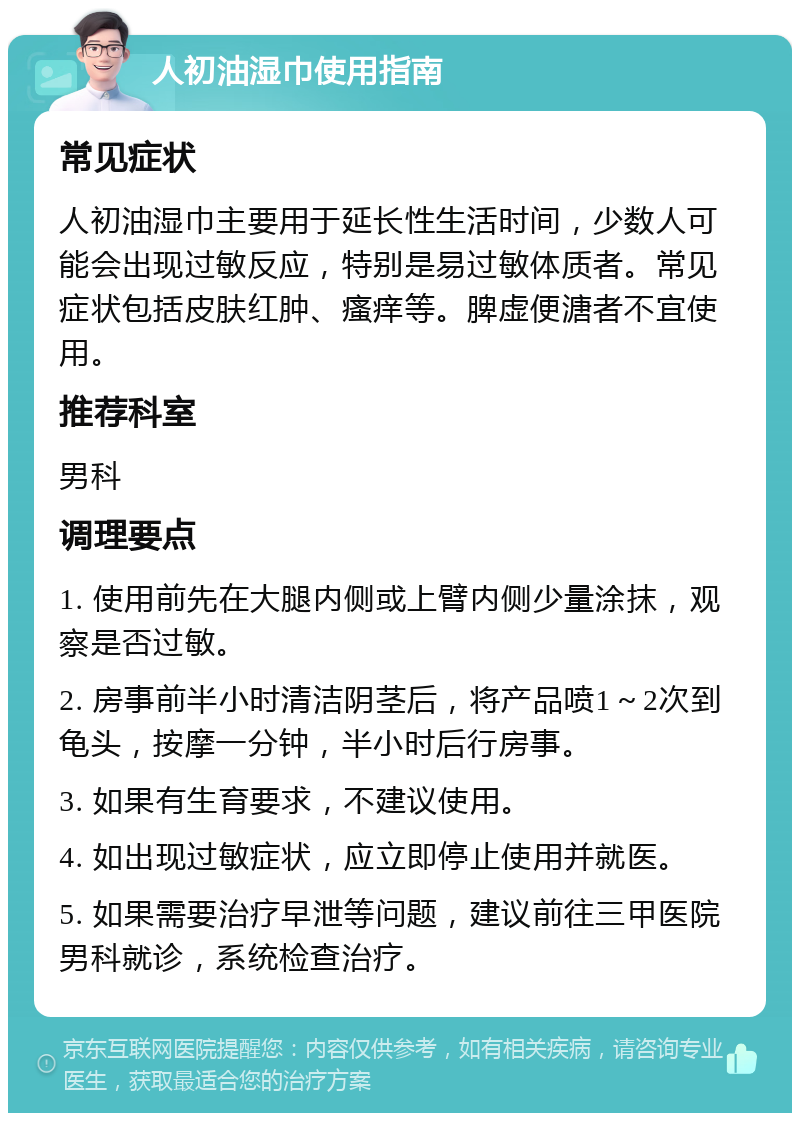 人初油湿巾使用指南 常见症状 人初油湿巾主要用于延长性生活时间，少数人可能会出现过敏反应，特别是易过敏体质者。常见症状包括皮肤红肿、瘙痒等。脾虚便溏者不宜使用。 推荐科室 男科 调理要点 1. 使用前先在大腿内侧或上臂内侧少量涂抹，观察是否过敏。 2. 房事前半小时清洁阴茎后，将产品喷1～2次到龟头，按摩一分钟，半小时后行房事。 3. 如果有生育要求，不建议使用。 4. 如出现过敏症状，应立即停止使用并就医。 5. 如果需要治疗早泄等问题，建议前往三甲医院男科就诊，系统检查治疗。